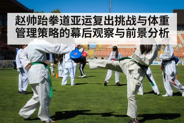 赵帅跆拳道亚运复出挑战与体重管理策略的幕后观察与前景分析