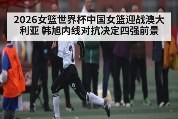 2026女篮世界杯中国女篮迎战澳大利亚 韩旭内线对抗决定四强前景 - kaiyun
