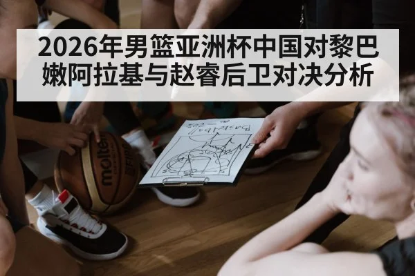 2026年男篮亚洲杯中国对黎巴嫩阿拉基与赵睿后卫对决分析