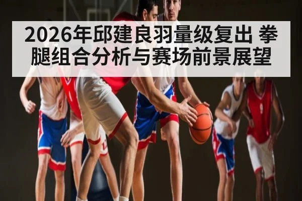 2026年邱建良羽量级复出 拳腿组合分析与赛场前景展望 - kaiyun