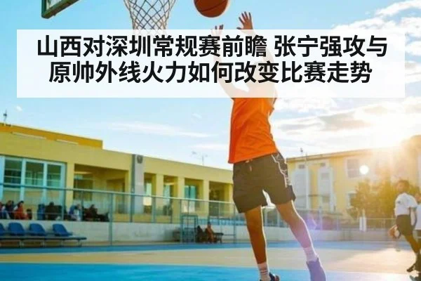 山西对深圳常规赛前瞻 张宁强攻与原帅外线火力如何改变比赛走势