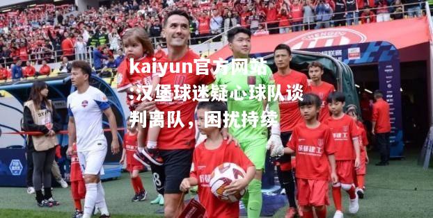 kaiyun官方网站:汉堡球迷疑心球队谈判离队，困扰持续