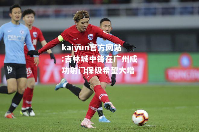 kaiyun官方网站:吉林城中锋在广州成功射门保级希望大增