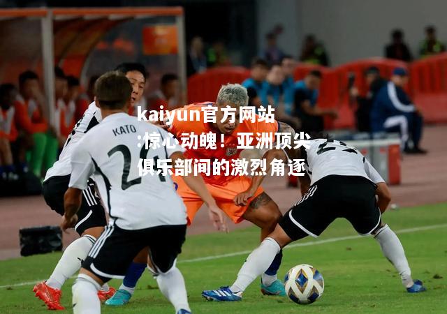 kaiyun官方网站:惊心动魄！亚洲顶尖俱乐部间的激烈角逐