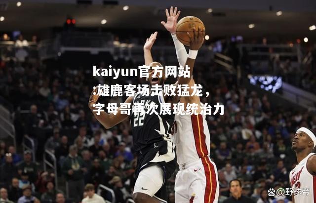 kaiyun官方网站:雄鹿客场击败猛龙，字母哥再次展现统治力