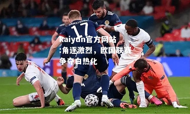 kaiyun官方网站:角逐激烈，欧国联赛争夺白热化