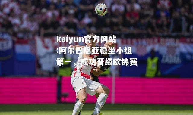 kaiyun官方网站:阿尔巴尼亚稳坐小组第一，成功晋级欧锦赛