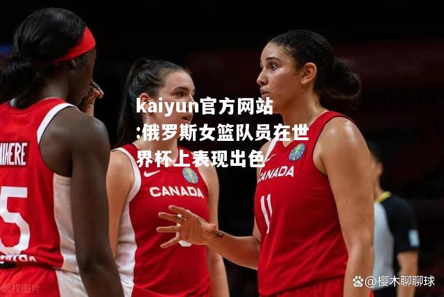 kaiyun官方网站:俄罗斯女篮队员在世界杯上表现出色