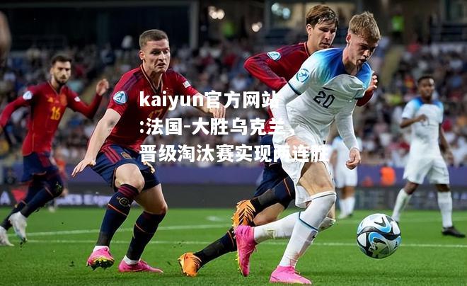 kaiyun官方网站:法国-大胜乌克兰，晋级淘汰赛实现两连胜