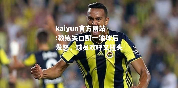 kaiyun官方网站:教练矢口凯一输球后发怒，球员欢呼又扭头