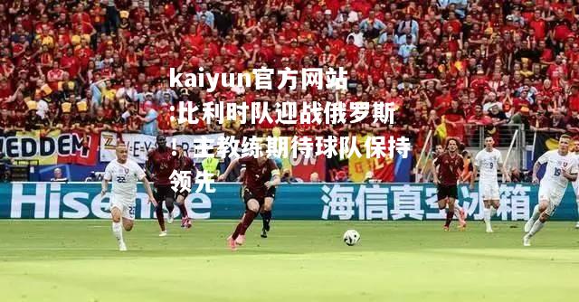 kaiyun官方网站:比利时队迎战俄罗斯！主教练期待球队保持领先