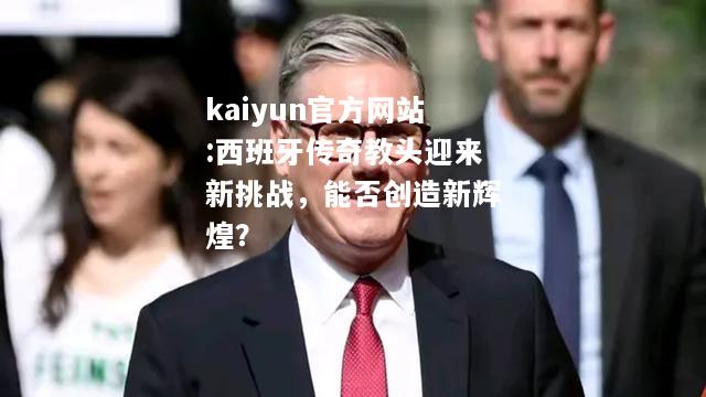 西班牙传奇教头迎来新挑战，能否创造新辉煌？