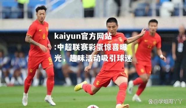 kaiyun官方网站:中超联赛彩蛋惊喜曝光，趣味活动吸引球迷