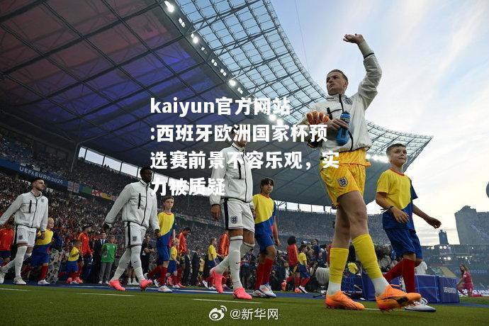 kaiyun官方网站:西班牙欧洲国家杯预选赛前景不容乐观，实力被质疑