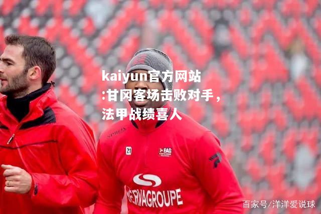 kaiyun官方网站:甘冈客场击败对手，法甲战绩喜人