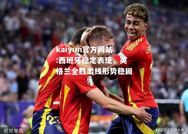 kaiyun官方网站:西班牙稳定表现，英格兰全胜出线形势稳固