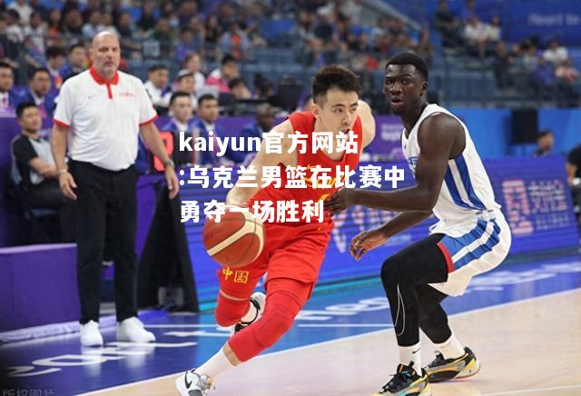 kaiyun官方网站:乌克兰男篮在比赛中勇夺一场胜利