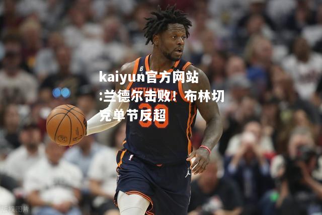 kaiyun官方网站:兰德尔击败！布林切克单节反超