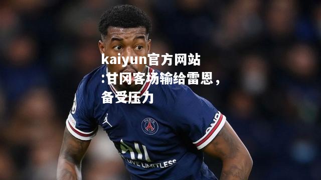 kaiyun官方网站:甘冈客场输给雷恩，备受压力