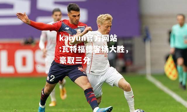 kaiyun官方网站:瓦特福德客场大胜，豪取三分